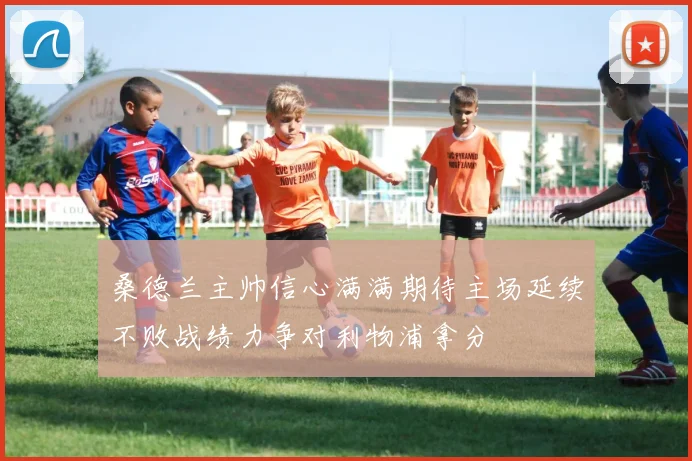 桑德兰主帅信心满满期待主场延续不败战绩力争对利物浦拿分