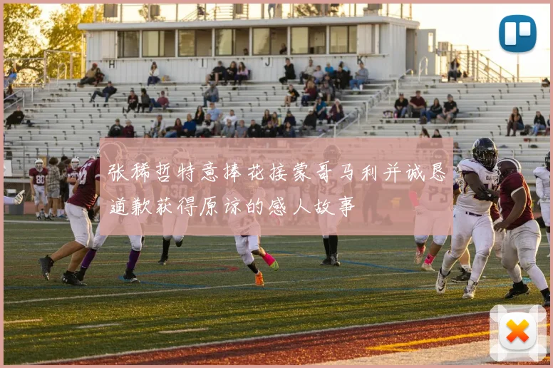 张稀哲特意捧花接蒙哥马利并诚恳道歉获得原谅的感人故事