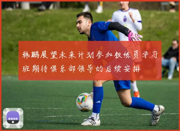 韩鹏展望未来计划参加教练员学习班期待俱乐部领导的后续安排