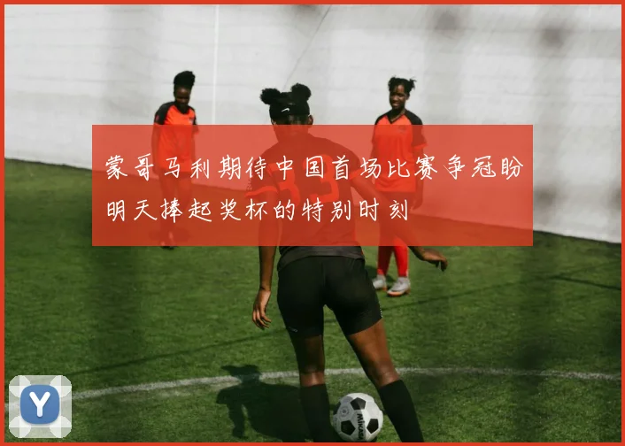 蒙哥马利期待中国首场比赛争冠盼明天捧起奖杯的特别时刻