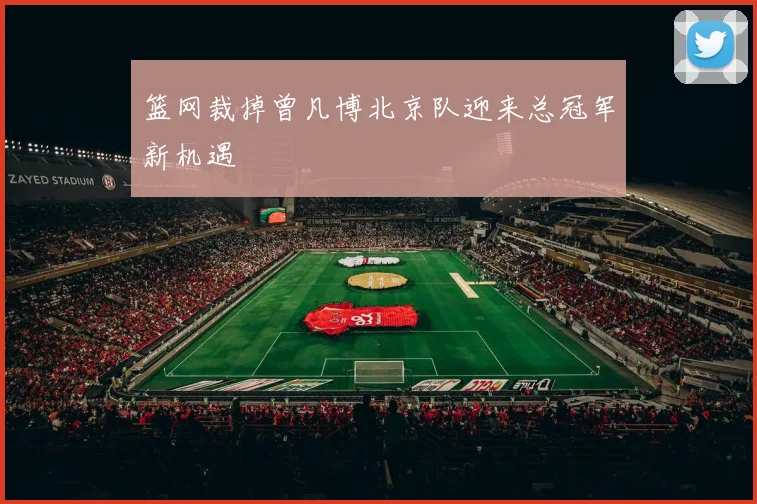 篮网裁掉曾凡博北京队迎来总冠军新机遇