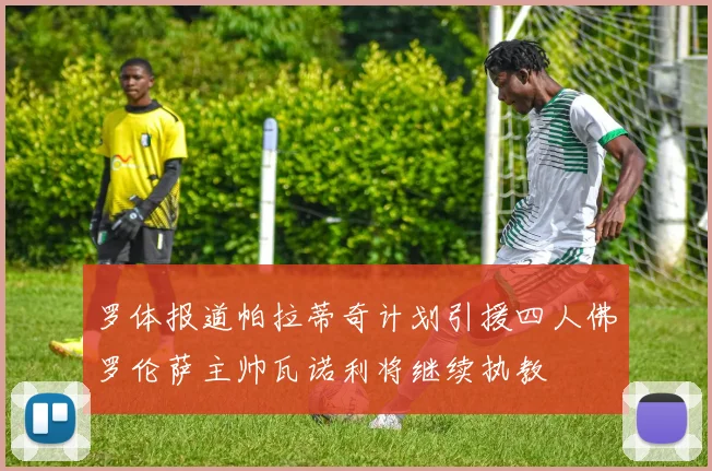 罗体报道帕拉蒂奇计划引援四人佛罗伦萨主帅瓦诺利将继续执教