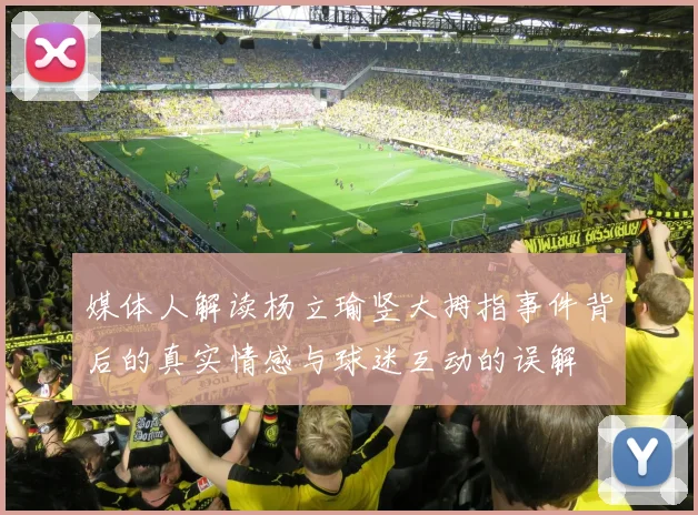 媒体人解读杨立瑜竖大拇指事件背后的真实情感与球迷互动的误解
