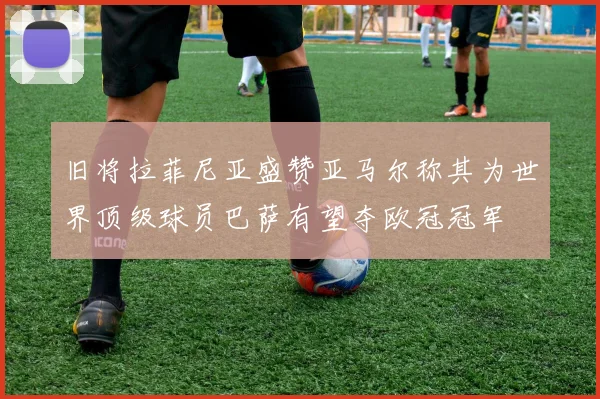 旧将拉菲尼亚盛赞亚马尔称其为世界顶级球员巴萨有望夺欧冠冠军