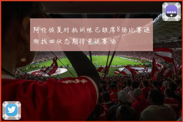 阿伦恢复对抗训练已缺席8场比赛逐渐找回状态期待重返赛场