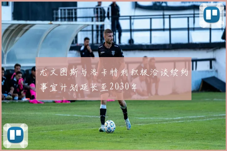 尤文图斯与洛卡特利积极洽谈续约事宜计划延长至2030年