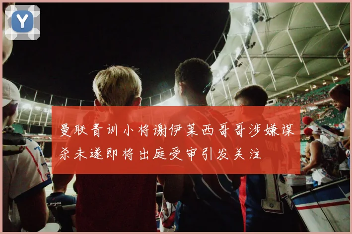 曼联青训小将谢伊莱西哥哥涉嫌谋杀未遂即将出庭受审引发关注