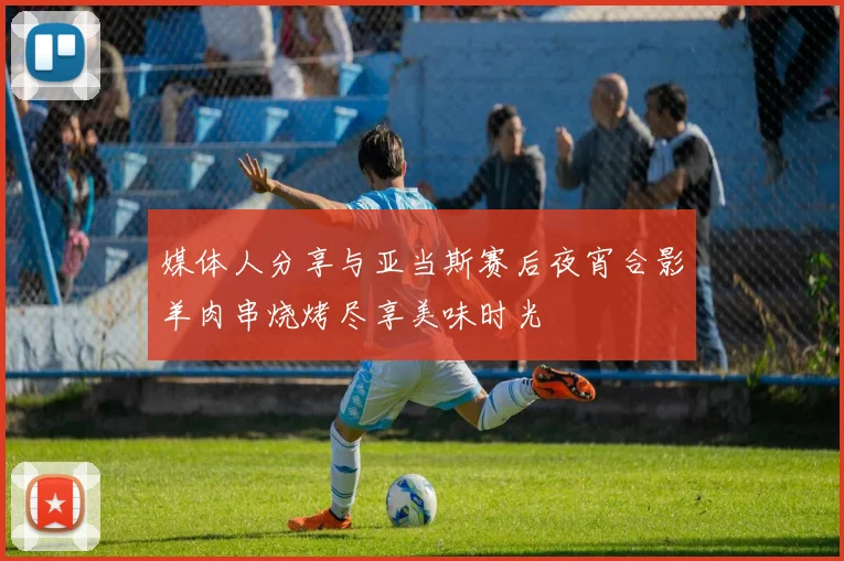 媒体人分享与亚当斯赛后夜宵合影羊肉串烧烤尽享美味时光