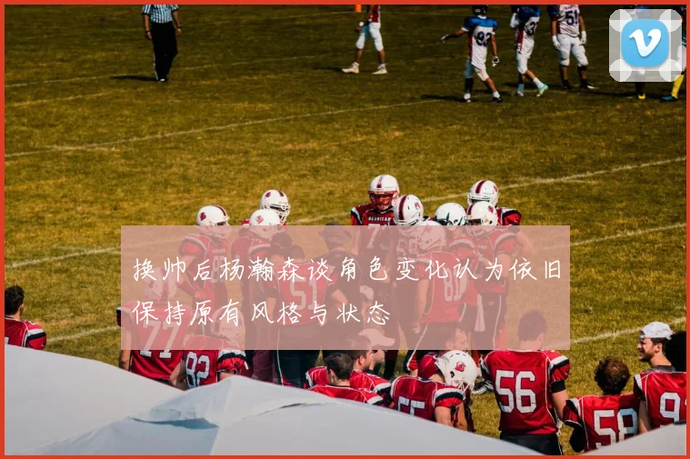 换帅后杨瀚森谈角色变化认为依旧保持原有风格与状态