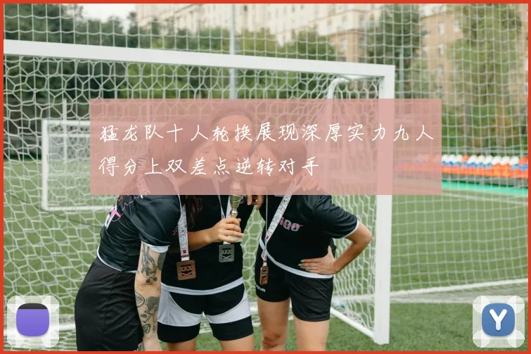 猛龙队十人轮换展现深厚实力九人得分上双差点逆转对手
