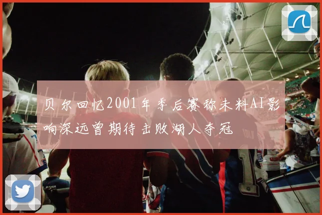贝尔回忆2001年季后赛称未料AI影响深远曾期待击败湖人夺冠
