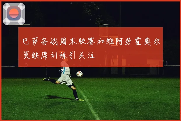 巴萨备战周末联赛加维阿劳霍奥尔莫缺席训练引关注