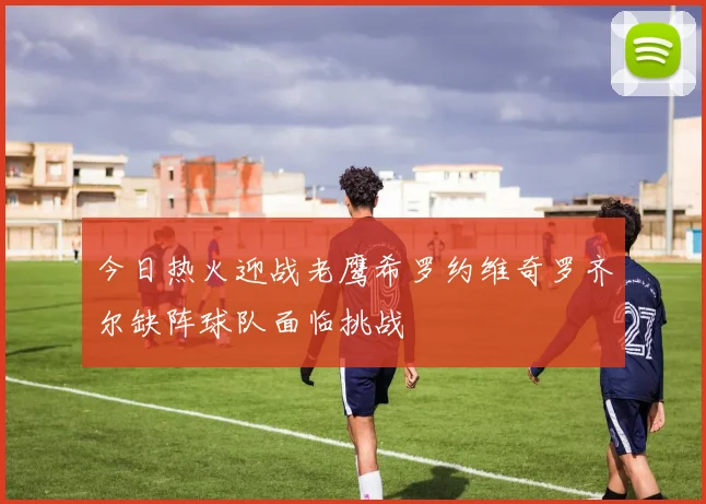 今日热火迎战老鹰希罗约维奇罗齐尔缺阵球队面临挑战