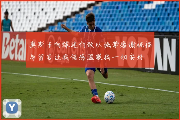 奥斯卡向球迷们致以诚挚感谢祝福与留言让我倍感温暖我一切安好