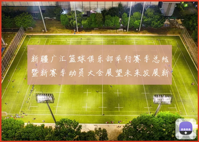新疆广汇篮球俱乐部举行赛季总结暨新赛季动员大会展望未来发展新篇章