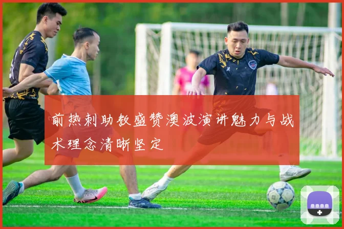 前热刺助教盛赞澳波演讲魅力与战术理念清晰坚定
