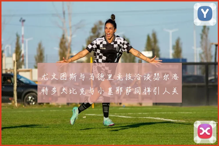 尤文图斯与马德里竞技洽谈瑟尔洛特多夫比克与小基耶萨同样引人关注