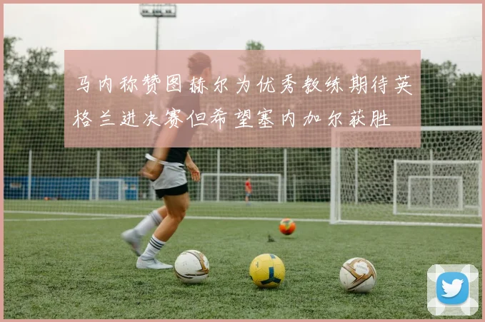 马内称赞图赫尔为优秀教练期待英格兰进决赛但希望塞内加尔获胜