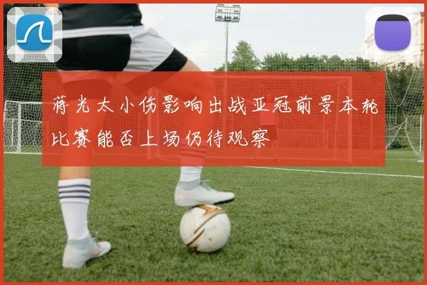 蒋光太小伤影响出战亚冠前景本轮比赛能否上场仍待观察