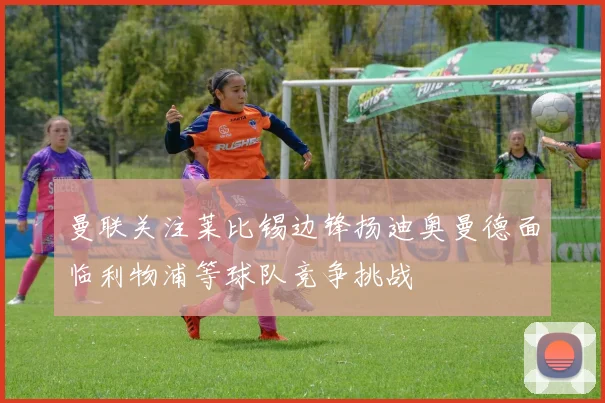 曼联关注莱比锡边锋扬迪奥曼德面临利物浦等球队竞争挑战