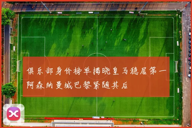 俱乐部身价榜单揭晓皇马稳居第一阿森纳曼城巴黎紧随其后