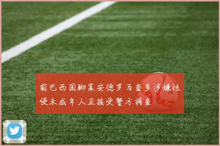 前巴西国脚莱安德罗马查多涉嫌性侵未成年人正接受警方调查
