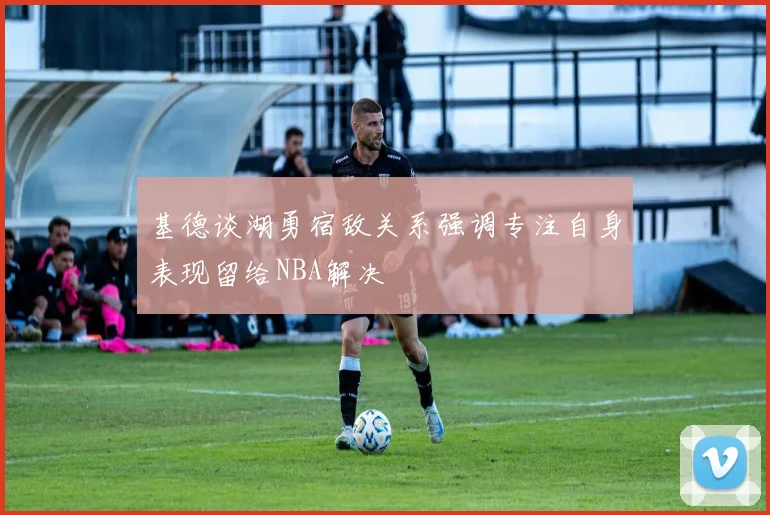 基德谈湖勇宿敌关系强调专注自身表现留给NBA解决