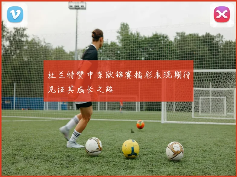 杜兰特赞申京欧锦赛精彩表现期待见证其成长之路