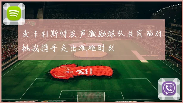 麦卡利斯特发声激励球队共同面对挑战携手走出艰难时刻