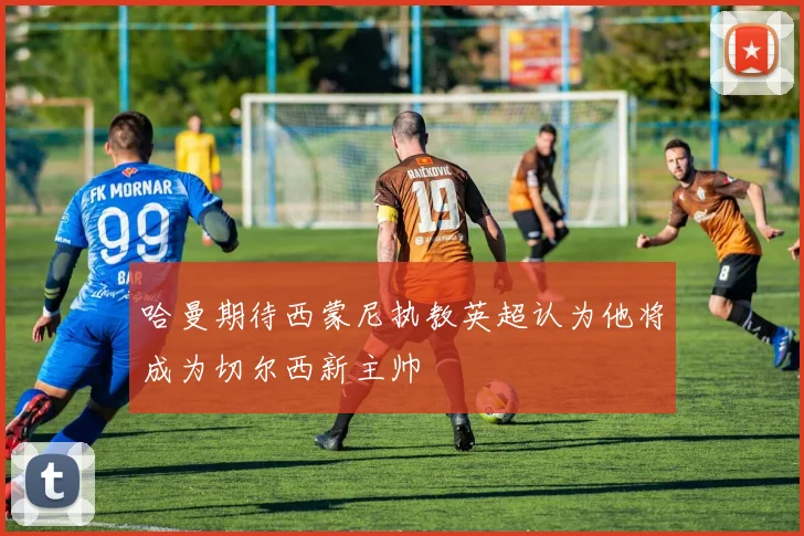 哈曼期待西蒙尼执教英超认为他将成为切尔西新主帅