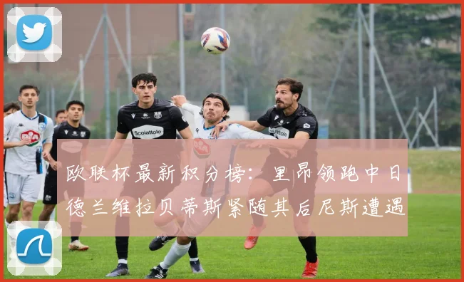 欧联杯最新积分榜：里昂领跑中日德兰维拉贝蒂斯紧随其后尼斯遭遇全败垫底