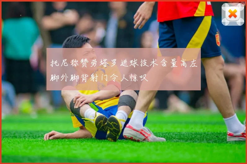 托尼称赞劳塔罗进球技术含量高左脚外脚背射门令人惊叹