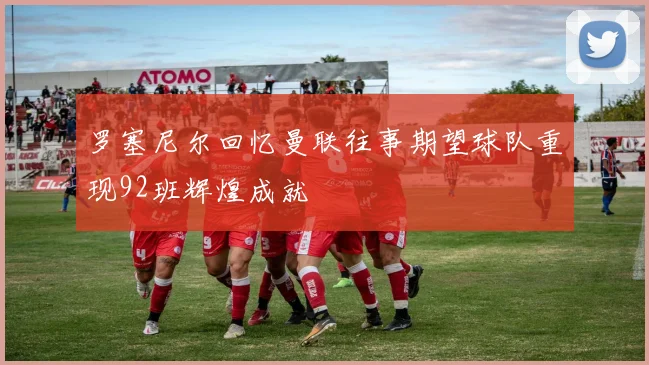 罗塞尼尔回忆曼联往事期望球队重现92班辉煌成就