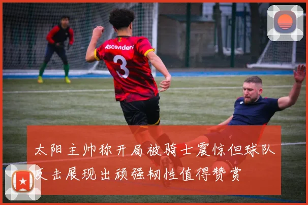 太阳主帅称开局被骑士震惊但球队反击展现出顽强韧性值得赞赏