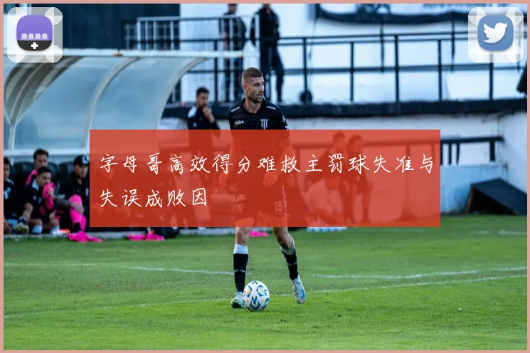 字母哥高效得分难救主罚球失准与失误成败因