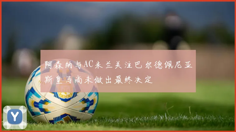 阿森纳与AC米兰关注巴尔德佩尼亚斯皇马尚未做出最终决定
