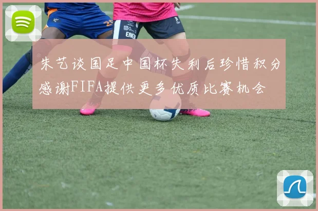 朱艺谈国足中国杯失利后珍惜积分感谢FIFA提供更多优质比赛机会