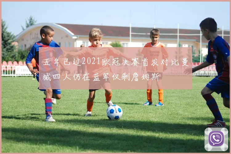 五年已过2021欧冠决赛首发对比曼城四人仍在蓝军仅剩詹姆斯