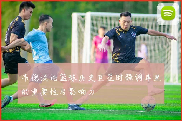 韦德谈论篮球历史巨星时强调库里的重要性与影响力